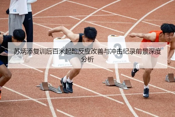 苏炳添复训后百米起跑反应改善与冲击纪录前景深度分析