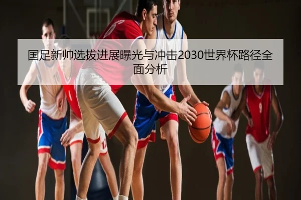 国足新帅选拔进展曝光与冲击2030世界杯路径全面分析